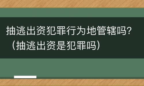 抽逃出资犯罪行为地管辖吗？（抽逃出资是犯罪吗）