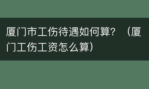 厦门市工伤待遇如何算？（厦门工伤工资怎么算）