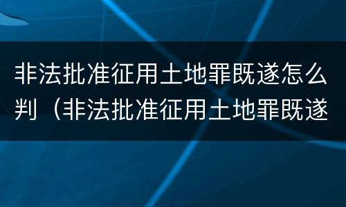 非法批准征用土地罪既遂怎么判（非法批准征用土地罪既遂怎么判刑）