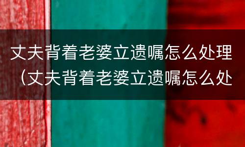丈夫背着老婆立遗嘱怎么处理（丈夫背着老婆立遗嘱怎么处理他）