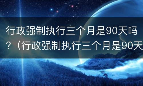 行政强制执行三个月是90天吗?（行政强制执行三个月是90天吗怎么算）