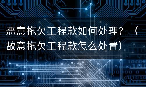 恶意拖欠工程款如何处理？（故意拖欠工程款怎么处置）