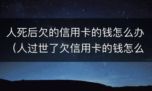 人死后欠的信用卡的钱怎么办（人过世了欠信用卡的钱怎么办）