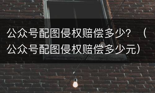 公众号配图侵权赔偿多少？（公众号配图侵权赔偿多少元）