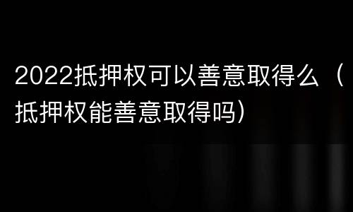2022抵押权可以善意取得么（抵押权能善意取得吗）