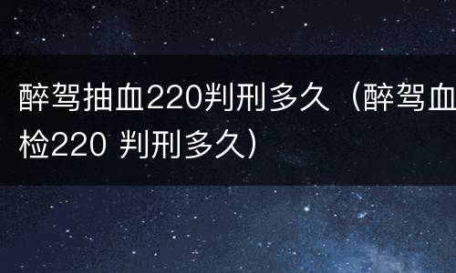 醉驾抽血220判刑多久（醉驾血检220 判刑多久）