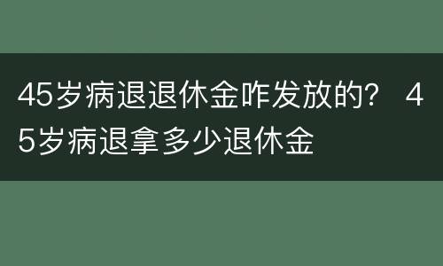 45岁病退退休金咋发放的？ 45岁病退拿多少退休金