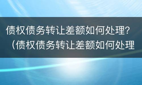债权债务转让差额如何处理？（债权债务转让差额如何处理的）