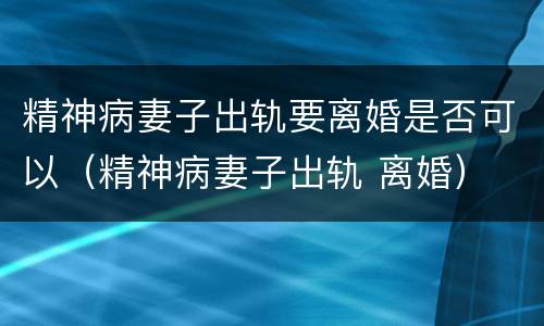 精神病妻子出轨要离婚是否可以（精神病妻子出轨 离婚）