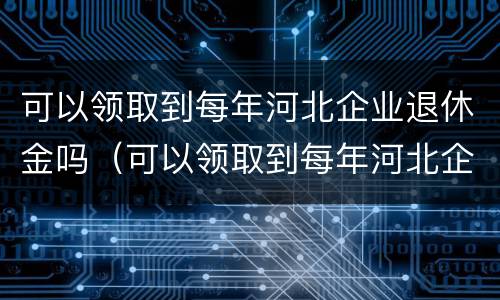 可以领取到每年河北企业退休金吗（可以领取到每年河北企业退休金吗知乎）
