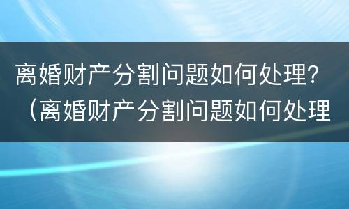 离婚财产分割问题如何处理？（离婚财产分割问题如何处理呢）