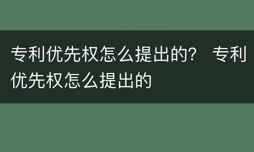 专利优先权怎么提出的？ 专利优先权怎么提出的