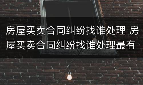 房屋买卖合同纠纷找谁处理 房屋买卖合同纠纷找谁处理最有效