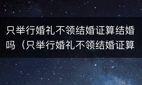 只举行婚礼不领结婚证算结婚吗（只举行婚礼不领结婚证算结婚吗知乎）