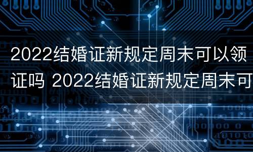 2022结婚证新规定周末可以领证吗 2022结婚证新规定周末可以领证吗