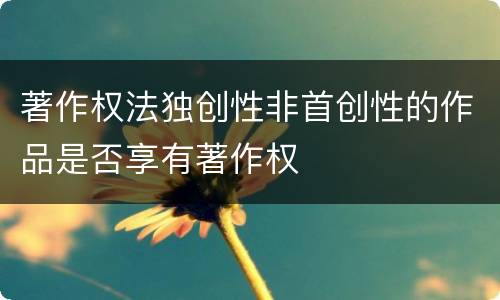 著作权法独创性非首创性的作品是否享有著作权