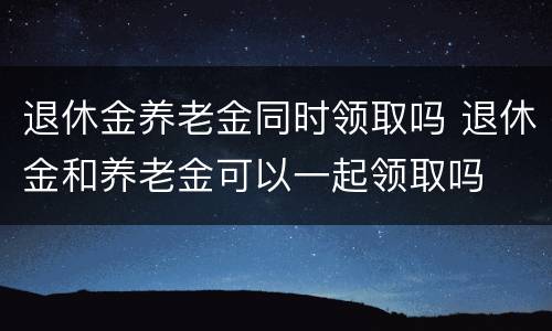 退休金养老金同时领取吗 退休金和养老金可以一起领取吗