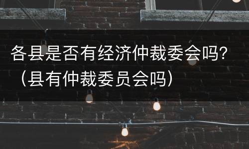 各县是否有经济仲裁委会吗？（县有仲裁委员会吗）