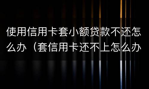 使用信用卡套小额贷款不还怎么办（套信用卡还不上怎么办）