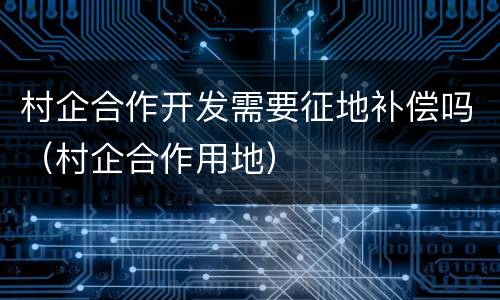 村企合作开发需要征地补偿吗（村企合作用地）