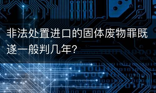 非法处置进口的固体废物罪既遂一般判几年？