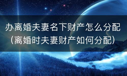 办离婚夫妻名下财产怎么分配（离婚时夫妻财产如何分配）