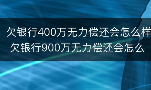 欠银行400万无力偿还会怎么样 欠银行900万无力偿还会怎么样