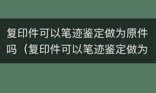 复印件可以笔迹鉴定做为原件吗（复印件可以笔迹鉴定做为原件吗对吗）