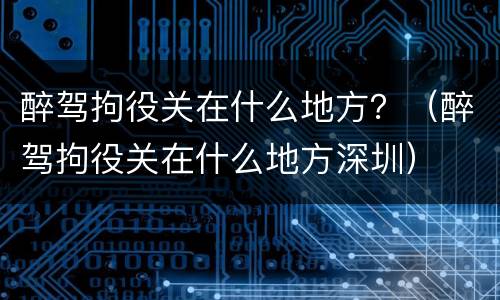 醉驾拘役关在什么地方？（醉驾拘役关在什么地方深圳）