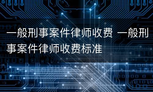 一般刑事案件律师收费 一般刑事案件律师收费标准