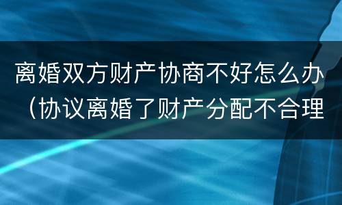 离婚双方财产协商不好怎么办（协议离婚了财产分配不合理怎么办）