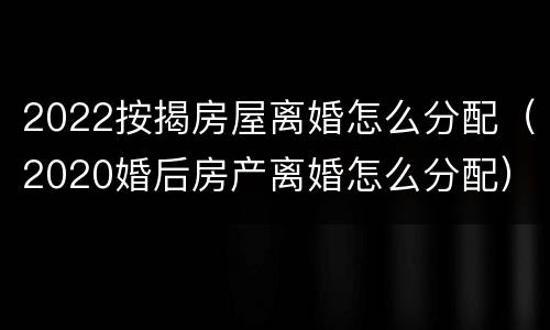 2022按揭房屋离婚怎么分配（2020婚后房产离婚怎么分配）