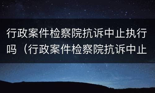 行政案件检察院抗诉中止执行吗（行政案件检察院抗诉中止执行吗怎么办）