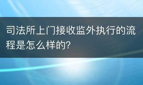 司法所上门接收监外执行的流程是怎么样的？