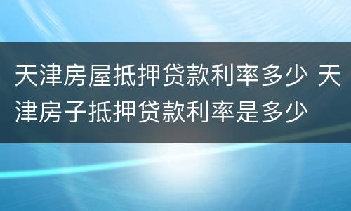 天津房屋抵押贷款利率多少 天津房子抵押贷款利率是多少