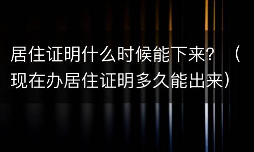 居住证明什么时候能下来？（现在办居住证明多久能出来）