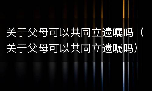 关于父母可以共同立遗嘱吗（关于父母可以共同立遗嘱吗）