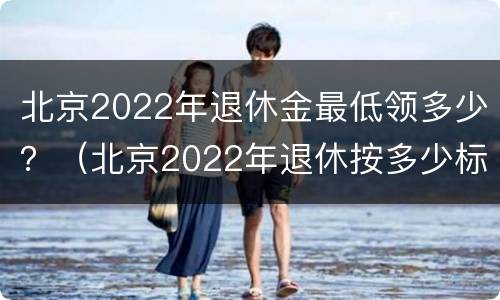 北京2022年退休金最低领多少？（北京2022年退休按多少标准）