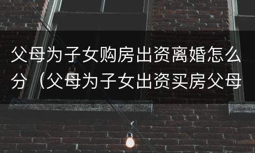 父母为子女购房出资离婚怎么分（父母为子女出资买房父母离婚）