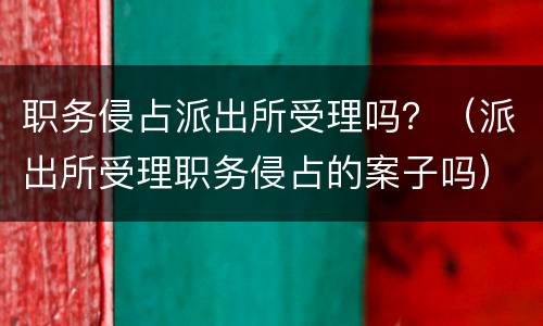 职务侵占派出所受理吗？（派出所受理职务侵占的案子吗）