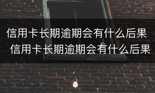 信用卡长期逾期会有什么后果 信用卡长期逾期会有什么后果嘛