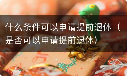 什么条件可以申请提前退休（是否可以申请提前退休）