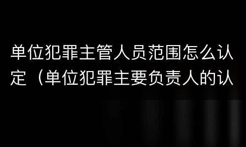 单位犯罪主管人员范围怎么认定（单位犯罪主要负责人的认定）