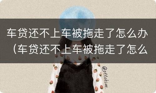 车贷还不上车被拖走了怎么办（车贷还不上车被拖走了怎么办呢）