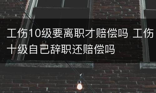 工伤10级要离职才赔偿吗 工伤十级自己辞职还赔偿吗