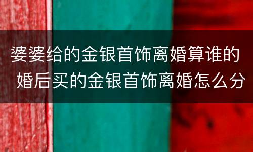 婆婆给的金银首饰离婚算谁的 婚后买的金银首饰离婚怎么分