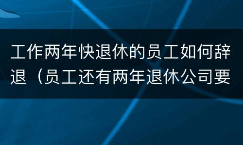 工作两年快退休的员工如何辞退（员工还有两年退休公司要辞退）
