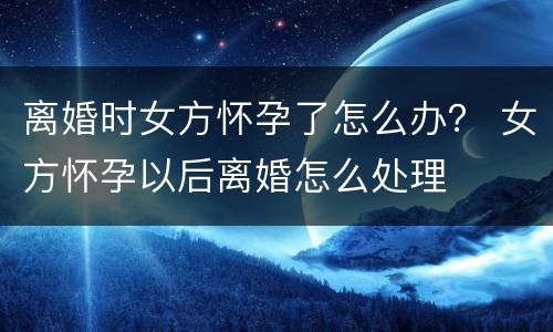 离婚时女方怀孕了怎么办？ 女方怀孕以后离婚怎么处理