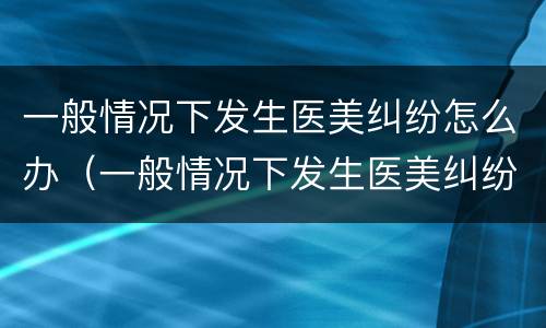 一般情况下发生医美纠纷怎么办（一般情况下发生医美纠纷怎么办呢）