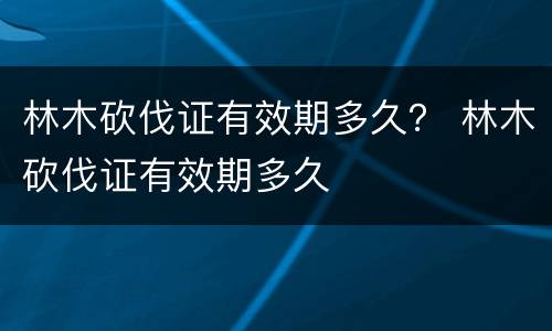 林木砍伐证有效期多久？ 林木砍伐证有效期多久
